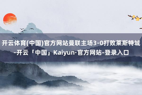开云体育(中国)官方网站曼联主场3-0打败莱斯特城-开云「中国」Kaiyun·官方网站-登录入口