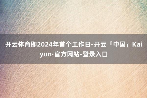 开云体育即2024年首个工作日-开云「中国」Kaiyun·官方网站-登录入口