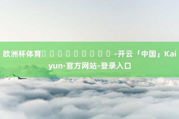欧洲杯体育									-开云「中国」Kaiyun·官方网站-登录入口