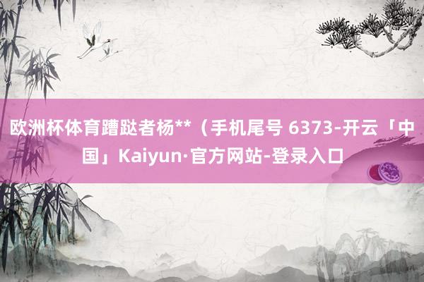 欧洲杯体育蹧跶者杨**（手机尾号 6373-开云「中国」Kaiyun·官方网站-登录入口