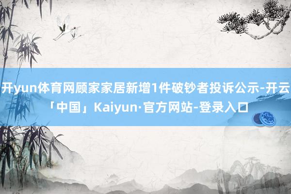 开yun体育网顾家家居新增1件破钞者投诉公示-开云「中国」Kaiyun·官方网站-登录入口
