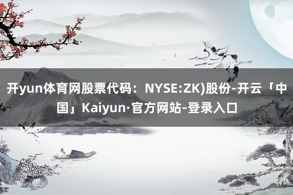 开yun体育网股票代码：NYSE:ZK)股份-开云「中国」Kaiyun·官方网站-登录入口