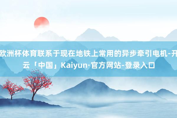 欧洲杯体育联系于现在地铁上常用的异步牵引电机-开云「中国」Kaiyun·官方网站-登录入口