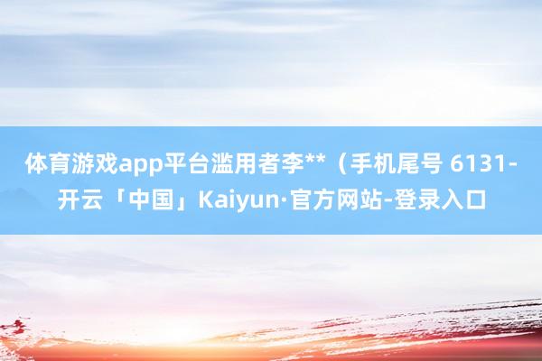 体育游戏app平台滥用者李**（手机尾号 6131-开云「中国」Kaiyun·官方网站-登录入口