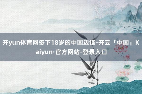 开yun体育网签下18岁的中国边锋-开云「中国」Kaiyun·官方网站-登录入口