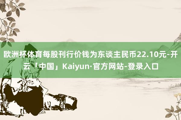 欧洲杯体育每股刊行价钱为东谈主民币22.10元-开云「中国」Kaiyun·官方网站-登录入口