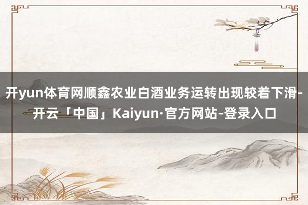 开yun体育网顺鑫农业白酒业务运转出现较着下滑-开云「中国」Kaiyun·官方网站-登录入口