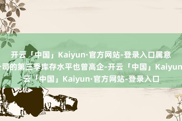 开云「中国」Kaiyun·官方网站-登录入口属意到国内无厂半导体公司的第三季库存水平也曾高企-开云「中国」Kaiyun·官方网站-登录入口