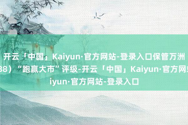 开云「中国」Kaiyun·官方网站-登录入口保管万洲外洋（00288）“跑赢大市”评级-开云「中国」Kaiyun·官方网站-登录入口