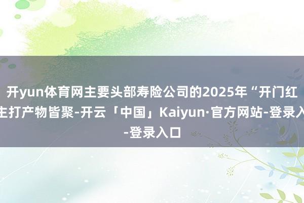 开yun体育网主要头部寿险公司的2025年“开门红”主打产物皆聚-开云「中国」Kaiyun·官方网站-登录入口