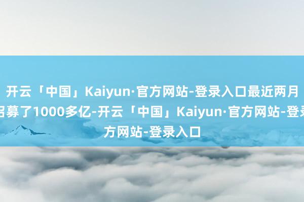开云「中国」Kaiyun·官方网站-登录入口最近两月照旧召募了1000多亿-开云「中国」Kaiyun·官方网站-登录入口