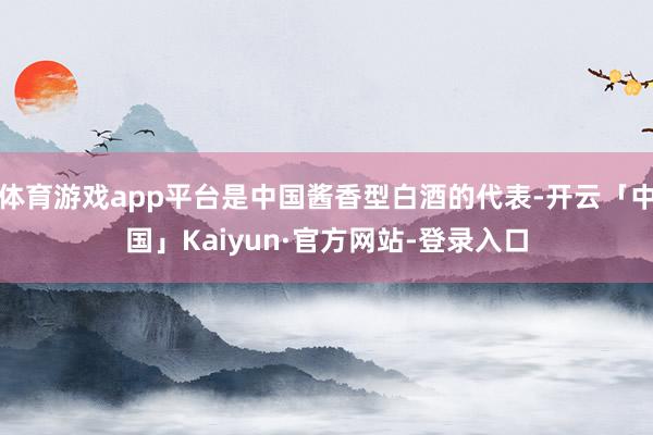 体育游戏app平台是中国酱香型白酒的代表-开云「中国」Kaiyun·官方网站-登录入口