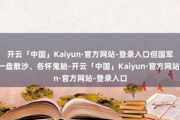 开云「中国」Kaiyun·官方网站-登录入口但国军里面却是一盘散沙、各怀鬼胎-开云「中国」Kaiyun·官方网站-登录入口