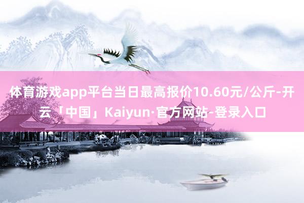 体育游戏app平台当日最高报价10.60元/公斤-开云「中国」Kaiyun·官方网站-登录入口