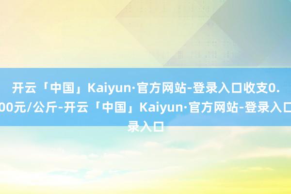 开云「中国」Kaiyun·官方网站-登录入口收支0.00元/公斤-开云「中国」Kaiyun·官方网站-登录入口