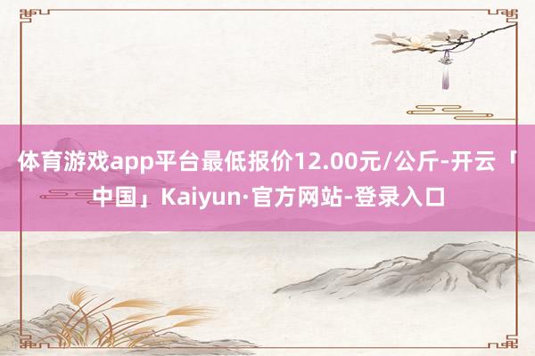 体育游戏app平台最低报价12.00元/公斤-开云「中国」Kaiyun·官方网站-登录入口