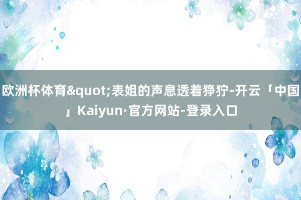 欧洲杯体育"表姐的声息透着狰狞-开云「中国」Kaiyun·官方网站-登录入口