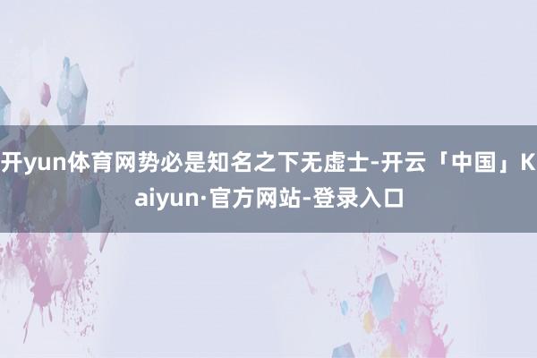 开yun体育网势必是知名之下无虚士-开云「中国」Kaiyun·官方网站-登录入口