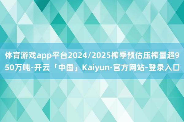 体育游戏app平台2024/2025榨季预估压榨量超950万吨-开云「中国」Kaiyun·官方网站-登录入口