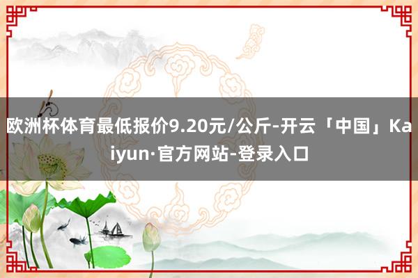 欧洲杯体育最低报价9.20元/公斤-开云「中国」Kaiyun·官方网站-登录入口