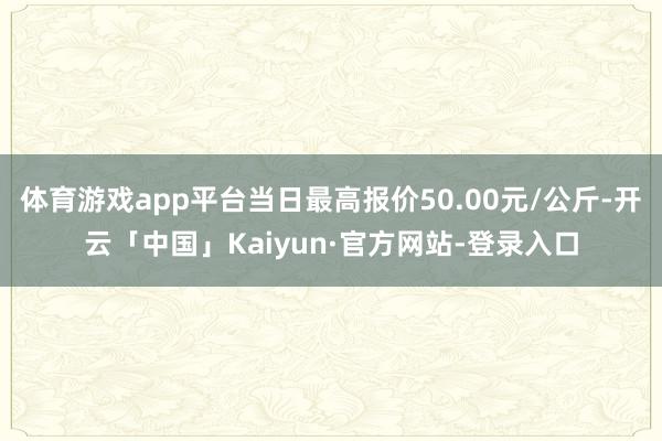 体育游戏app平台当日最高报价50.00元/公斤-开云「中国」Kaiyun·官方网站-登录入口