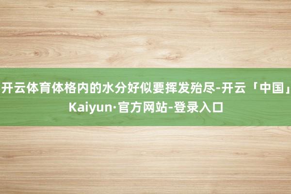 开云体育体格内的水分好似要挥发殆尽-开云「中国」Kaiyun·官方网站-登录入口