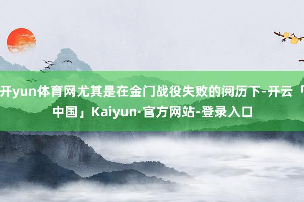 开yun体育网尤其是在金门战役失败的阅历下-开云「中国」Kaiyun·官方网站-登录入口