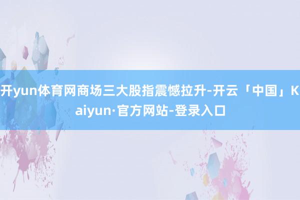开yun体育网商场三大股指震憾拉升-开云「中国」Kaiyun·官方网站-登录入口