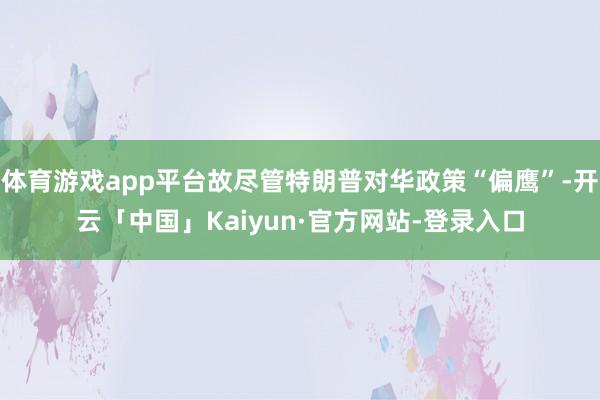 体育游戏app平台故尽管特朗普对华政策“偏鹰”-开云「中国」Kaiyun·官方网站-登录入口