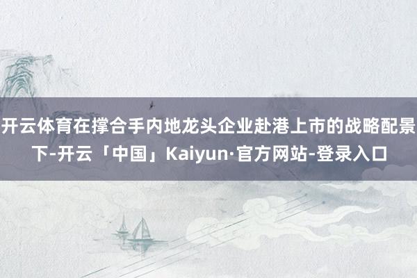 开云体育　　在撑合手内地龙头企业赴港上市的战略配景下-开云「中国」Kaiyun·官方网站-登录入口