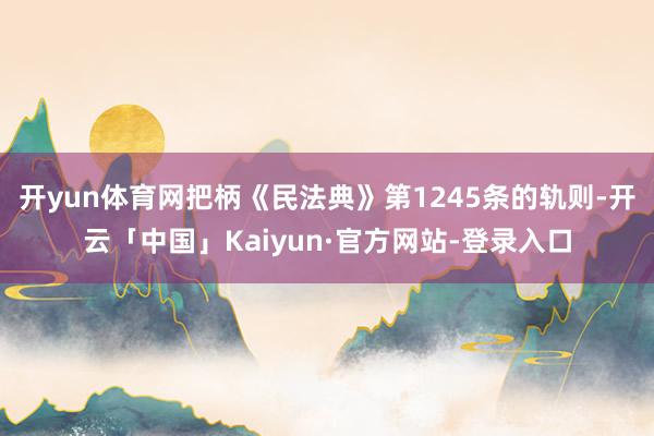 开yun体育网把柄《民法典》第1245条的轨则-开云「中国」Kaiyun·官方网站-登录入口
