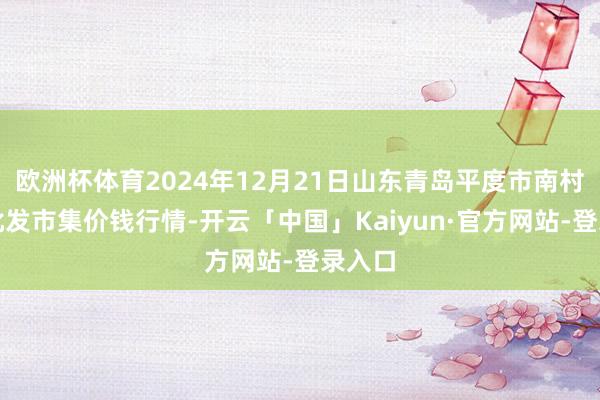 欧洲杯体育2024年12月21日山东青岛平度市南村蔬菜批发市集价钱行情-开云「中国」Kaiyun·官方网站-登录入口
