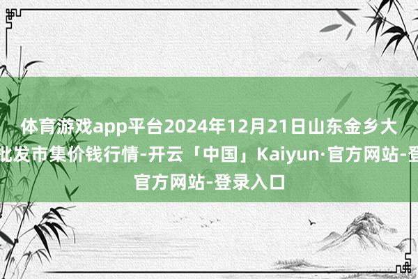 体育游戏app平台2024年12月21日山东金乡大蒜专科批发市集价钱行情-开云「中国」Kaiyun·官方网站-登录入口