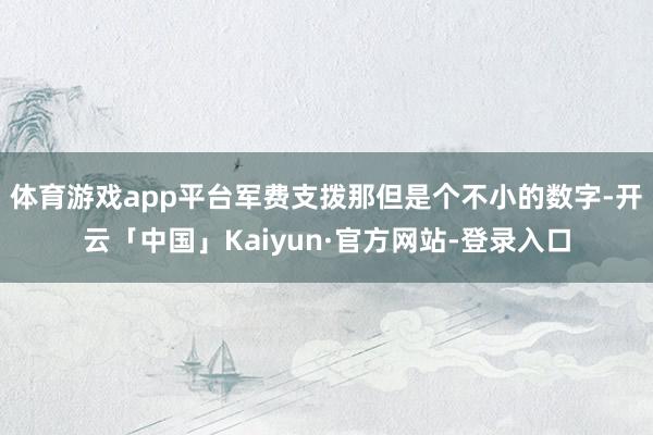 体育游戏app平台军费支拨那但是个不小的数字-开云「中国」Kaiyun·官方网站-登录入口