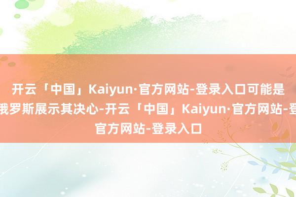 开云「中国」Kaiyun·官方网站-登录入口可能是为了向俄罗斯展示其决心-开云「中国」Kaiyun·官方网站-登录入口