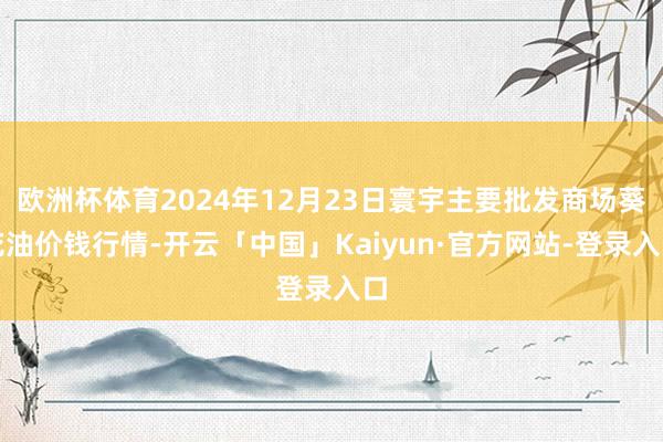 欧洲杯体育2024年12月23日寰宇主要批发商场葵花油价钱行情-开云「中国」Kaiyun·官方网站-登录入口