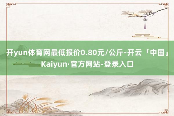开yun体育网最低报价0.80元/公斤-开云「中国」Kaiyun·官方网站-登录入口