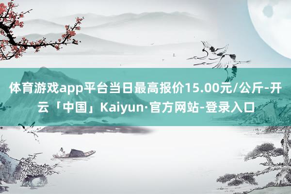 体育游戏app平台当日最高报价15.00元/公斤-开云「中国」Kaiyun·官方网站-登录入口