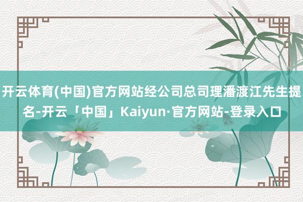 开云体育(中国)官方网站经公司总司理潘渡江先生提名-开云「中国」Kaiyun·官方网站-登录入口