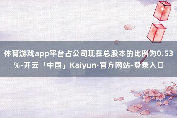 体育游戏app平台占公司现在总股本的比例为0.53%-开云「中国」Kaiyun·官方网站-登录入口