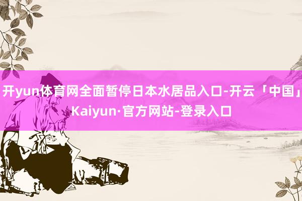 开yun体育网全面暂停日本水居品入口-开云「中国」Kaiyun·官方网站-登录入口