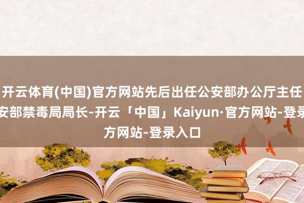 开云体育(中国)官方网站先后出任公安部办公厅主任、公安部禁毒局局长-开云「中国」Kaiyun·官方网站-登录入口