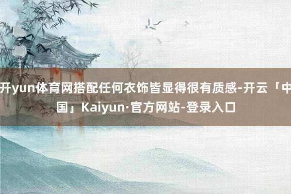开yun体育网搭配任何衣饰皆显得很有质感-开云「中国」Kaiyun·官方网站-登录入口