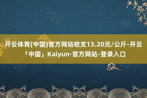 开云体育(中国)官方网站收支13.20元/公斤-开云「中国」Kaiyun·官方网站-登录入口