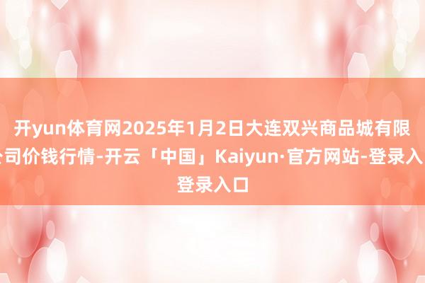 开yun体育网2025年1月2日大连双兴商品城有限公司价钱行情-开云「中国」Kaiyun·官方网站-登录入口