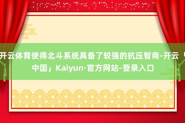 开云体育使得北斗系统具备了较强的抗压智商-开云「中国」Kaiyun·官方网站-登录入口