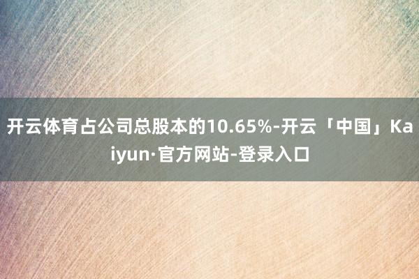 开云体育占公司总股本的10.65%-开云「中国」Kaiyun·官方网站-登录入口