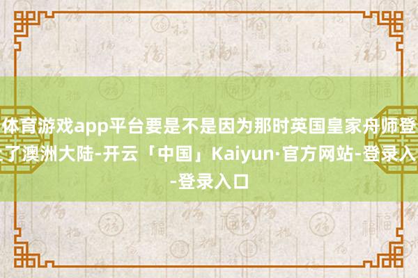 体育游戏app平台要是不是因为那时英国皇家舟师登上了澳洲大陆-开云「中国」Kaiyun·官方网站-登录入口