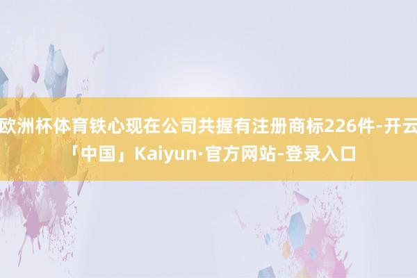 欧洲杯体育铁心现在公司共握有注册商标226件-开云「中国」Kaiyun·官方网站-登录入口