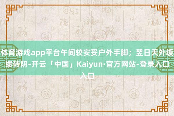 体育游戏app平台午间较安妥户外手脚；翌日天外缓缓转阴-开云「中国」Kaiyun·官方网站-登录入口